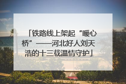 铁路线上架起“暖心桥”——河北好人刘天浩的十三载温情守护