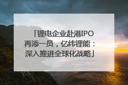锂电企业赴港IPO再添一员，亿纬锂能：深入推进全球化战略