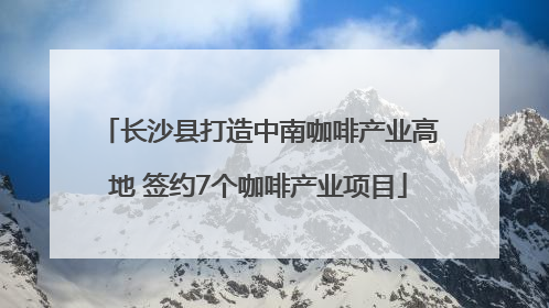 长沙县打造中南咖啡产业高地 签约7个咖啡产业项目