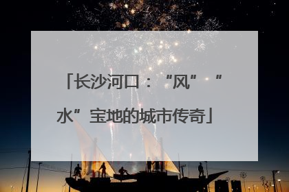 长沙河口：“风”“水”宝地的城市传奇