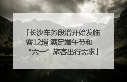 长沙车务段增开始发临客12趟 满足端午节和“六一”旅客出行需求