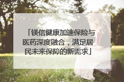 镁信健康加速保险与医药深度融合，满足居民未来保障的新需求