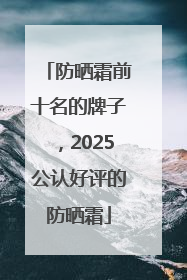 防晒霜前十名的牌子，2025公认好评的防晒霜