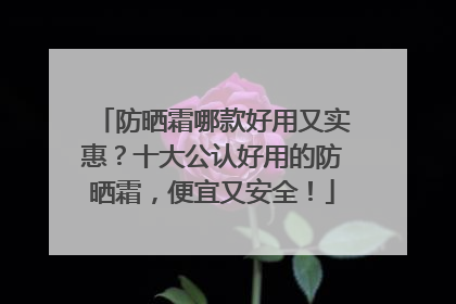 防晒霜哪款好用又实惠？十大公认好用的防晒霜，便宜又安全！