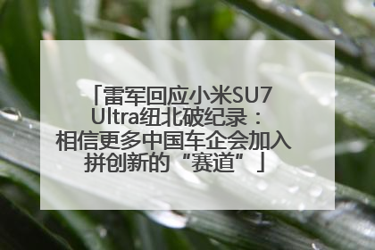 雷军回应小米SU7 Ultra纽北破纪录：相信更多中国车企会加入拼创新的“赛道”