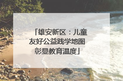 雄安新区：儿童友好公益践学地图彰显教育温度