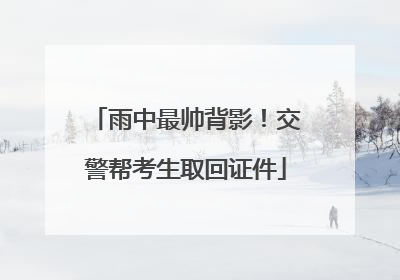 雨中最帅背影！交警帮考生取回证件