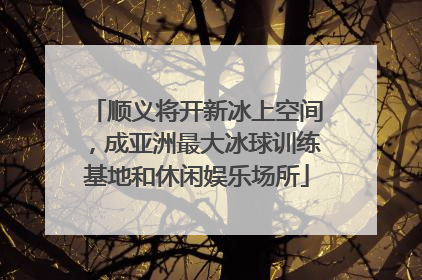 顺义将开新冰上空间，成亚洲最大冰球训练基地和休闲娱乐场所