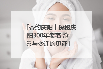 香约庆阳丨探秘庆阳300年老宅 沧桑与变迁的见证