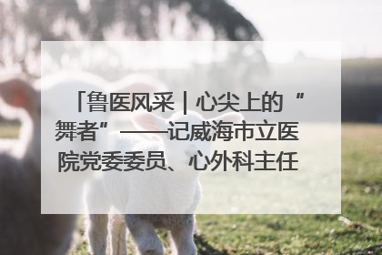 鲁医风采｜心尖上的“舞者”——记威海市立医院党委委员、心外科主任、主任医师景昊