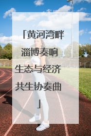 黄河湾畔 淄博奏响生态与经济共生协奏曲