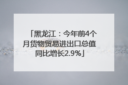 黑龙江：今年前4个月货物贸易进出口总值同比增长2.9%