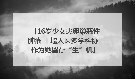 16岁少女患卵巢恶性肿瘤 十堰人医多学科协作为她留存“生”机