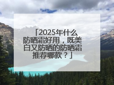 2025年什么防晒霜好用，既美白又防晒的防晒霜推荐哪款？