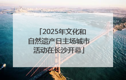 2025年文化和自然遗产日主场城市活动在长沙开幕