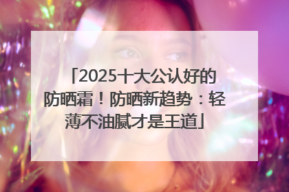 2025十大公认好的防晒霜！防晒新趋势：轻薄不油腻才是王道