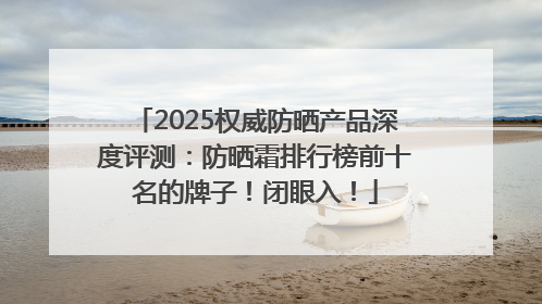 2025权威防晒产品深度评测：防晒霜排行榜前十名的牌子！闭眼入！