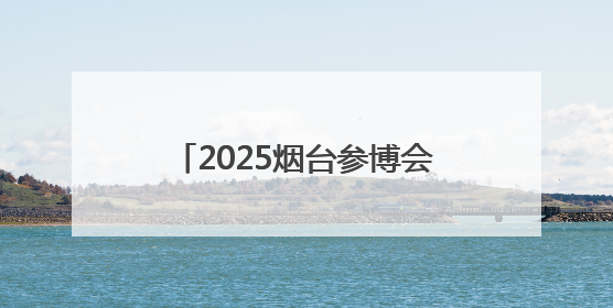 2025烟台参博会将于7月4日在烟台国际博览中心开幕