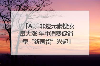 AI、非遗元素搜索量大涨 年中消费促销季“新国货”兴起