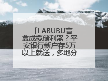 LABUBU盲盒成揽储利器？平安银行新户存5万以上就送，多地分支行跟进